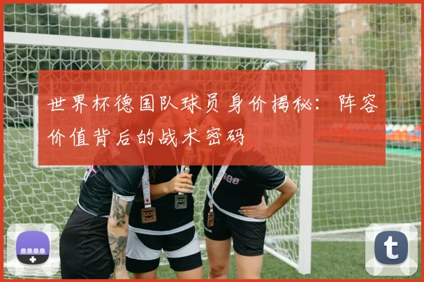 世界杯德国队球员身价揭秘：阵容价值背后的战术密码
