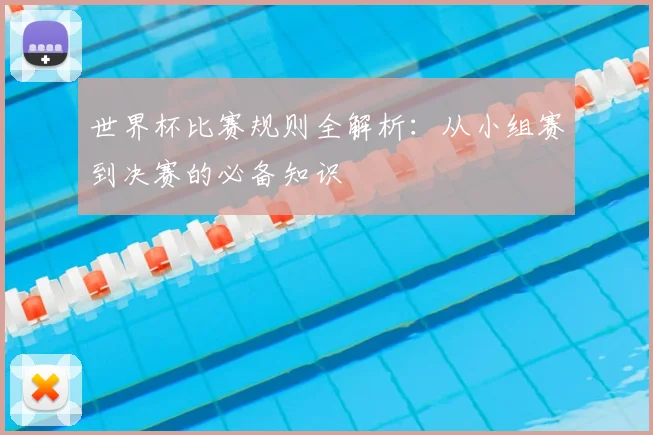 世界杯比赛规则全解析：从小组赛到决赛的必备知识
