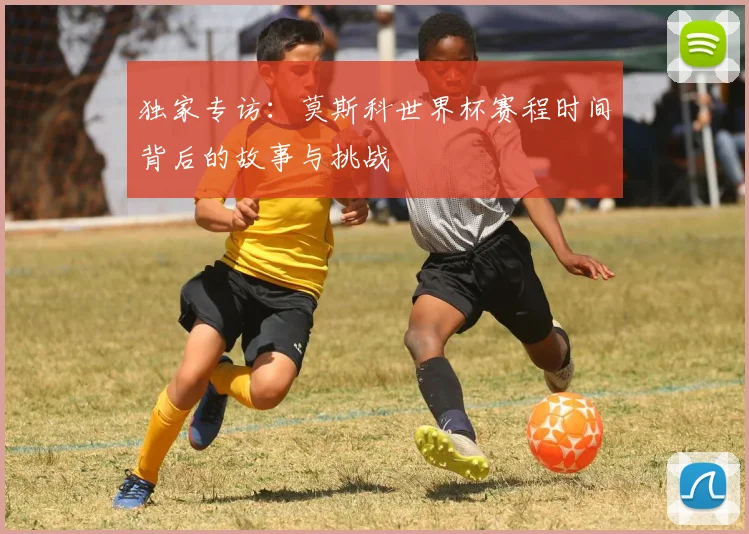 独家专访：莫斯科世界杯赛程时间背后的故事与挑战