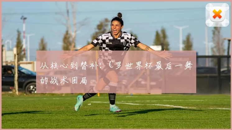 从核心到替补：C罗世界杯最后一舞的战术困局