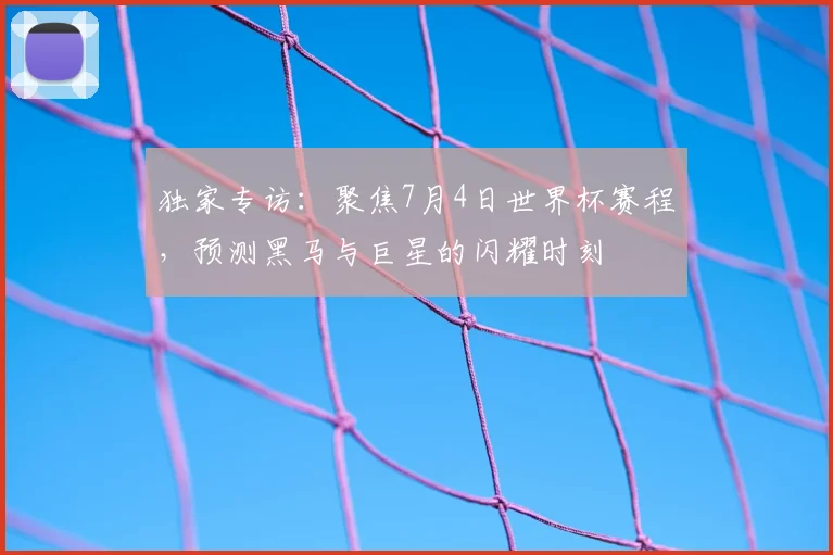 独家专访：聚焦7月4日世界杯赛程，预测黑马与巨星的闪耀时刻