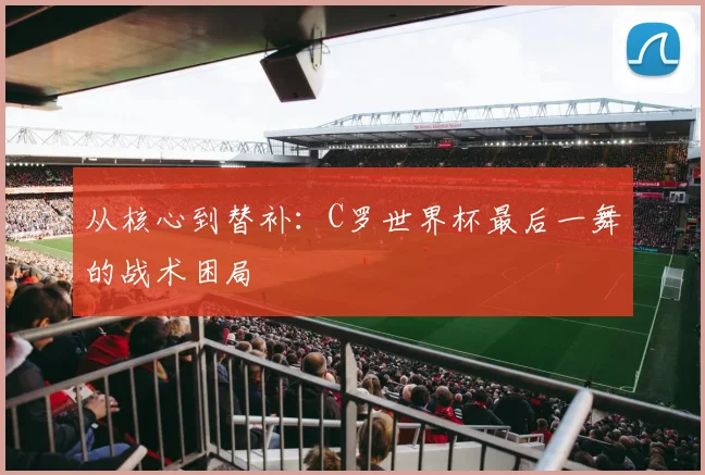 从核心到替补:C罗世界杯最后一舞的战术困局
