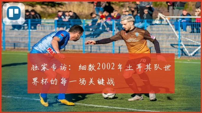独家专访：细数2002年土耳其队世界杯的每一场关键战